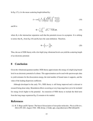 In Eq. (17), ¯a is the mean scattering length deﬁned by:
¯a = cos
π
n − 2


2µCn
(n − 2)


2
n−2
Γ(n−3
n−2
)
Γ(n−1
n−2
)
, (18)
and Φ is:
Φ =
1 +∞
R0
V∞ − V(R) dR, (19)
where R0 is the internuclear separation such that the potential crosses its asymptote. It is striking
to notice that RvD
from Eq. (10) and R0 have the same deﬁnition. Therefore,
Φ = vD +
1
2
π. (20)
Thus, the use of NDE theory with a few high lying vibrational levels can yield the scattering length
of an electronic potential.
8 Conclusion
Given the vibrational quantum number, NDE theory approximates the energy of a high lying bound
level in an electronic potential of a dimer. This approximation can be used with spectroscopic data
to yield estimates for the dissociation energy, the total number of bound states it supports, and the
value of the leading dispersion coeﬃcient.
Although developed in the early 70’s, NDE theory is still being improved and is relevant to
research being done today. Retardation eﬀects occurring at very long range have yet to be included
for energy levels higher in the potential. An extension of NDE theory to include the third term
from the long range expansion Eq. (3) remains to be studied.
References
[1] R. T. Birge and H. Sponer. The heat of dissociation of non-polar molecules. Physical Review,
28(2):259–283, August 1926. URL http://link.aps.org/abstract/PR/v28/p259.
15
 