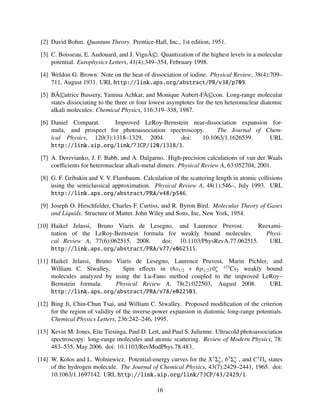[2] David Bohm. Quantum Theory. Prentice-Hall, Inc., 1st edition, 1951.
[3] C. Boisseau, E. Audouard, and J. ViguÃ©. Quantization of the highest levels in a molecular
potential. Europhysics Letters, 41(4):349–354, February 1998.
[4] Weldon G. Brown. Note on the heat of dissociation of iodine. Physical Review, 38(4):709–
711, August 1931. URL http://link.aps.org/abstract/PR/v38/p709.
[5] BÃ©atrice Bussery, Yamina Achkar, and Monique Aubert-FÃ©con. Long-range molecular
states dissociating to the three or four lowest asymptotes for the ten heteronuclear diatomic
alkali molecules. Chemical Physics, 116:319–338, 1987.
[6] Daniel Comparat. Improved LeRoy-Bernstein near-dissociation expansion for-
mula, and prospect for photoassociation spectroscopy. The Journal of Chem-
ical Physics, 120(3):1318–1329, 2004. doi: 10.1063/1.1626539. URL
http://link.aip.org/link/?JCP/120/1318/1.
[7] A. Derevianko, J. F. Babb, and A. Dalgarno. High-precision calculations of van der Waals
coeﬃcients for heteronuclear alkali-metal dimers. Physical Review A, 63:052704, 2001.
[8] G. F. Gribakin and V. V. Flambaum. Calculation of the scattering length in atomic collisions
using the semiclassical approximation. Physical Review A, 48(1):546–, July 1993. URL
http://link.aps.org/abstract/PRA/v48/p546.
[9] Joseph O. Hirschfelder, Charles F. Curtiss, and R. Byron Bird. Molecular Theory of Gases
and Liquids. Structure of Matter. John Wiley and Sons, Inc, New York, 1954.
[10] Haikel Jelassi, Bruno Viaris de Lesegno, and Laurence Pruvost. Reexami-
nation of the LeRoy-Bernstein formula for weakly bound molecules. Physi-
cal Review A, 77(6):062515, 2008. doi: 10.1103/PhysRevA.77.062515. URL
http://link.aps.org/abstract/PRA/v77/e062515.
[11] Haikel Jelassi, Bruno Viaris de Lesegno, Laurence Pruvost, Marin Pichler, and
William C. Stwalley. Spin eﬀects in (6s1/2 + 6p1/2) 0+
u
133
Cs2 weakly bound
molecules analyzed by using the Lu-Fano method coupled to the improved LeRoy–
Bernstein formula. Physical Review A, 78(2):022503, August 2008. URL
http://link.aps.org/abstract/PRA/v78/e022503.
[12] Bing Ji, Chin-Chun Tsai, and William C. Stwalley. Proposed modiﬁcation of the criterion
for the region of validity of the inverse-power expansion in diatomic long-range potentials.
Chemical Physics Letters, 236:242–246, 1995.
[13] Kevin M. Jones, Eite Tiesinga, Paul D. Lett, and Paul S. Julienne. Ultracold photoassociation
spectroscopy: long-range molecules and atomic scattering. Review of Modern Physics, 78:
483–535, May 2006. doi: 10.1103/RevModPhys.78.483.
[14] W. Kolos and L. Wolniewicz. Potential-energy curves for the X1
Σ+
g , b3
Σ+
u , and C1
Πu states
of the hydrogen molecule. The Journal of Chemical Physics, 43(7):2429–2441, 1965. doi:
10.1063/1.1697142. URL http://link.aip.org/link/?JCP/43/2429/1.
16
 