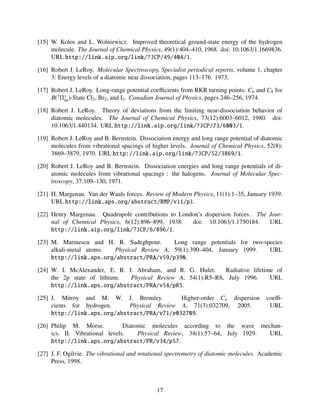 [15] W. Kolos and L. Wolniewicz. Improved theoretical ground-state energy of the hydrogen
molecule. The Journal of Chemical Physics, 49(1):404–410, 1968. doi: 10.1063/1.1669836.
URL http://link.aip.org/link/?JCP/49/404/1.
[16] Robert J. LeRoy. Molecular Spectroscopy, Specialist periodical reports, volume 1, chapter
3: Energy levels of a diatomic near dissociation, pages 113–176. 1973.
[17] Robert J. LeRoy. Long-range potential coeﬃcients from RKR turning points: C6 and C8 for
B(3
Π+
0u)-State Cl2, Br2, and I2. Canadian Journal of Physics, pages 246–256, 1974.
[18] Robert J. LeRoy. Theory of deviations from the limiting near-dissociation behavior of
diatomic molecules. The Journal of Chemical Physics, 73(12):6003–6012, 1980. doi:
10.1063/1.440134. URL http://link.aip.org/link/?JCP/73/6003/1.
[19] Robert J. LeRoy and B. Bernstein. Dissociation energy and long range potential of diatomic
molecules from vibrational spacings of higher levels. Journal of Chemical Physics, 52(8):
3869–3879, 1970. URL http://link.aip.org/link/?JCP/52/3869/1.
[20] Robert J. LeRoy and B. Bernstein. Dissociation energies and long range potentials of di-
atomic molecules from vibrational spacings : the halogens. Journal of Molecular Spec-
troscopy, 37:109–130, 1971.
[21] H. Margenau. Van der Waals forces. Review of Modern Physics, 11(1):1–35, January 1939.
URL http://link.aps.org/abstract/RMP/v11/p1.
[22] Henry Margenau. Quadrupole contributions to London’s dispersion forces. The Jour-
nal of Chemical Physics, 6(12):896–899, 1938. doi: 10.1063/1.1750184. URL
http://link.aip.org/link/?JCP/6/896/1.
[23] M. Marinescu and H. R. Sadeghpour. Long range potentials for two-species
alkali-metal atoms. Physical Review A, 59(1):390–404, January 1999. URL
http://link.aps.org/abstract/PRA/v59/p390.
[24] W. I. McAlexander, E. R. I. Abraham, and R. G. Hulet. Radiative lifetime of
the 2p state of lithium. Physical Review A, 54(1):R5–R8, July 1996. URL
http://link.aps.org/abstract/PRA/v54/pR5.
[25] J. Mitroy and M. W. J. Bromley. Higher-order Cn dispersion coeﬃ-
cients for hydrogen. Physical Review A, 71(3):032709, 2005. URL
http://link.aps.org/abstract/PRA/v71/e032709.
[26] Philip M. Morse. Diatomic molecules according to the wave mechan-
ics. II. Vibrational levels. Physical Review, 34(1):57–64, July 1929. URL
http://link.aps.org/abstract/PR/v34/p57.
[27] J. F. Ogilvie. The vibrational and rotational spectrometry of diatomic molecules. Academic
Press, 1998.
17
 