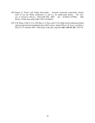 [28] Sergey G. Porsev and Andrei Derevianko. Accurate relativistic many-body calcula-
tions of van der Waals coeﬃcients C8 and C10 for alkali-metal dimers. The Jour-
nal of Chemical Physics, 119(2):844–850, 2003. doi: 10.1063/1.1578052. URL
http://link.aip.org/link/?JCP/119/844/1.
[29] L.R. Wang, J. Ma, C.Y. Li, J.M. Zhao, L.T. Xiao, and S.T. Jia. High sensitive photoassociation
spectroscopy based on modulated ultra-cold Cs atoms. Applied Physics B: Lasers and Optics,
89(1):53–57, October 2007. URL http://dx.doi.org/10.1007/s00340-007-2737-0.
18
 