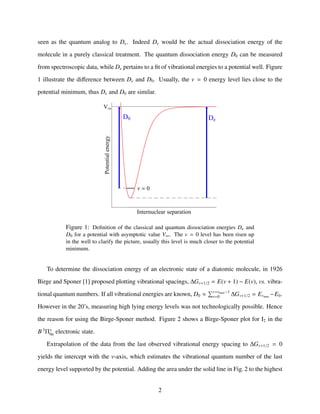 seen as the quantum analog to De. Indeed De would be the actual dissociation energy of the
molecule in a purely classical treatment. The quantum dissociation energy D0 can be measured
from spectroscopic data, while De pertains to a ﬁt of vibrational energies to a potential well. Figure
1 illustrate the diﬀerence between De and D0. Usually, the v = 0 energy level lies close to the
potential minimum, thus De and D0 are similar.
V
Ν 0
DeD0
Internuclear separation
Potentialenergy
Figure 1: Deﬁnition of the classical and quantum dissociation energies De and
D0 for a potential with asymptotic value V∞. The v = 0 level has been risen up
in the well to clarify the picture, usually this level is much closer to the potential
minimum.
To determine the dissociation energy of an electronic state of a diatomic molecule, in 1926
Birge and Sponer [1] proposed plotting vibrational spacings, ∆Gv+1/2 = E(v + 1) − E(v), vs. vibra-
tional quantum numbers. If all vibrational energies are known, D0 ≈ v=vmax−1
v=0 ∆Gv+1/2 = Evmax
−E0.
However in the 20’s, measuring high lying energy levels was not technologically possible. Hence
the reason for using the Birge-Sponer method. Figure 2 shows a Birge-Sponer plot for I2 in the
B 3
Π+
0u electronic state.
Extrapolation of the data from the last observed vibrational energy spacing to ∆Gv+1/2 = 0
yields the intercept with the v-axis, which estimates the vibrational quantum number of the last
energy level supported by the potential. Adding the area under the solid line in Fig. 2 to the highest
2
 