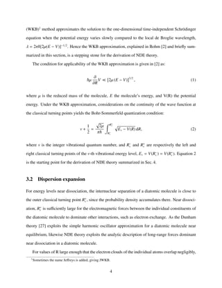 (WKB)1
method approximates the solution to the one-dimensional time-independent Schrödinger
equation when the potential energy varies slowly compared to the local de Broglie wavelength,
λ = 2π [2µ(E − V)]−1/2
. Hence the WKB approximation, explained in Bohm [2] and brieﬂy sum-
marized in this section, is a stepping stone for the derivation of NDE theory.
The condition for applicability of the WKB approximation is given in [2] as:
µ
∂
∂R
V 2µ (E − V) 3/2
, (1)
where µ is the reduced mass of the molecule, E the molecule’s energy, and V(R) the potential
energy. Under the WKB approximation, considerations on the continuity of the wave function at
the classical turning points yields the Bohr-Sommerfeld quantization condition:
v +
1
2
=
2µ
π
R+
v
R−
v
Ev − V(R) dR, (2)
where v is the integer vibrational quantum number, and R−
v and R+
v are respectively the left and
right classical turning points of the v-th vibrational energy level, Ev = V(R−
v ) = V(R+
v ). Equation 2
is the starting point for the derivation of NDE theory summarized in Sec. 4.
3.2 Dispersion expansion
For energy levels near dissociation, the internuclear separation of a diatomic molecule is close to
the outer classical turning point R+
v , since the probability density accumulates there. Near dissoci-
ation, R+
v is suﬃciently large for the electromagnetic forces between the individual constituents of
the diatomic molecule to dominate other interactions, such as electron exchange. As the Dunham
theory [27] exploits the simple harmonic oscillator approximation for a diatomic molecule near
equilibrium, likewise NDE theory exploits the analytic description of long-range forces dominant
near dissociation in a diatomic molecule.
For values of R large enough that the electron clouds of the individual atoms overlap negligibly,
1
Sometimes the name Jeﬀreys is added, giving JWKB.
4
 