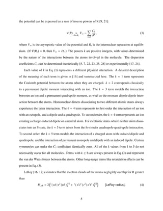 the potential can be expressed as a sum of inverse powers of R [9, 21]:
V(R) ≈
R Re
V∞ −
k≥1
Ck
Rk
, (3)
where V∞ is the asymptotic value of the potential and Re is the internuclear separation at equilib-
rium. (If V(Re) = 0, then V∞ = De.) The powers k are positive integers, with values determined
by the nature of the interactions between the atoms involved in the molecule. The dispersion
coeﬃcients Ck can be determined theoretically [5, 7, 22, 23, 25, 28] or experimentally [17, 24].
Each value of k in Eq. (3) represents a diﬀerent physical interaction. A detailed description
of the meaning of each term is given in [16] and summarized here. The k = 1 term represents
the Coulomb potential between the atoms when they are charged. k = 2 corresponds classically
to a permanent dipole moment interacting with an ion. The k = 3 term models the interaction
between an ion and a permanent quadrupole moment, as weel as the resonant dipole-dipole inter-
action between the atoms. Homonuclear dimers dissociating to two diﬀerent atomic states always
experience the latter interaction. The k = 4 term represents to ﬁrst order the interaction of an ion
with an octupole, and a dipole and a quadrupole. To second order, the k = 4 term represents an ion
creating a charge-induced dipole on a neutral atom. For electronic states where neither atom disso-
ciates into an S state, the k = 5 term arises from the ﬁrst order quadrupole-quadrupole interaction.
To second order, the k = 5 term models the interaction of a charged atom with induced dipole and
quadrupole, and the interaction of permanent monopole and dipole with an induced dipole. Certain
symmetries can make the C5 coeﬃcient identically zero. All of the k values from 1 to 5 do not
necessarily occur for all molecules. Terms with k ≥ 6 are always present in Eq. (3) and represent
the van der Waals forces between the atoms. Other long-range terms like retardation eﬀects can be
present in Eq. (3).
LeRoy [16, 17] estimates that the electron clouds of the atoms negligibly overlap for R greater
than
RLeR = 2 r
n | r2
| n 1/2
A + r
n | r2
| n 1/2
B [LeRoy radius], (4)
5
 