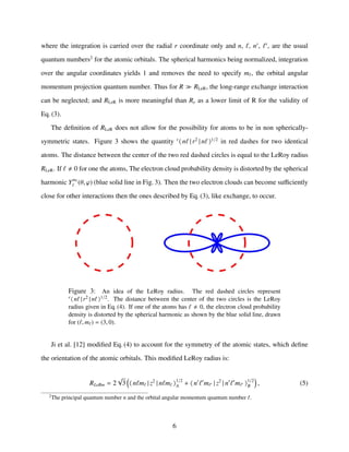 where the integration is carried over the radial r coordinate only and n, , n , , are the usual
quantum numbers2
for the atomic orbitals. The spherical harmonics being normalized, integration
over the angular coordinates yields 1 and removes the need to specify m , the orbital angular
momentum projection quantum number. Thus for R RLeR, the long-range exchange interaction
can be neglected; and RLeR is more meaningful than Re as a lower limit of R for the validity of
Eq. (3).
The deﬁnition of RLeR does not allow for the possibility for atoms to be in non spherically-
symmetric states. Figure 3 shows the quantity r
n | r2
| n 1/2
in red dashes for two identical
atoms. The distance between the center of the two red dashed circles is equal to the LeRoy radius
RLeR. If 0 for one the atoms, The electron cloud probability density is distorted by the spherical
harmonic Ym
(θ, ϕ) (blue solid line in Fig. 3). Then the two electron clouds can become suﬃciently
close for other interactions then the ones described by Eq. (3), like exchange, to occur.
Figure 3: An idea of the LeRoy radius. The red dashed circles represent
r n | r2 | n 1/2. The distance between the center of the two circles is the LeRoy
radius given in Eq. (4). If one of the atoms has 0, the electron cloud probability
density is distorted by the spherical harmonic as shown by the blue solid line, drawn
for ( , m ) = (3, 0).
Ji et al. [12] modiﬁed Eq. (4) to account for the symmetry of the atomic states, which deﬁne
the orientation of the atomic orbitals. This modiﬁed LeRoy radius is:
RLeRm = 2
√
3 n m | z2
| n m 1/2
A + n m | z2
| n m 1/2
B , (5)
2
The principal quantum number n and the orbital angular momentum quantum number .
6
 