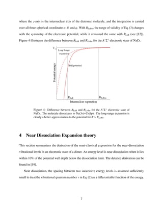 where the z-axis is the internuclear axis of the diatomic molecule, and the integration is carried
over all three spherical coordinates r, θ, and ϕ. With RLeRm, the range of validity of Eq. (3) changes
with the symmetry of the electronic potential, while it remained the same with RLeR (see [12]).
Figure 4 illustrates the diﬀerence between RLeR and RLeRm for the A1
Σ+
electronic state of NaCs.
Figure 4: Diﬀerence between RLeR and RLeRm for the A1Σ+ electronic state of
NaCs. The molecule dissociates to Na(3s)+Cs(6p). The long-range expansion is
clearly a better approximation to the potential for R > RLeRm.
4 Near Dissociation Expansion theory
This section summarizes the derivation of the semi-classical expression for the near-dissociation
vibrational levels in an electronic state of a dimer. An energy level is near dissociation when it lies
within 10% of the potential well depth below the dissociation limit. The detailed derivation can be
found in [19].
Near dissociation, the spacing between two successive energy levels is assumed suﬃciently
small to treat the vibrational quantum number v in Eq. (2) as a diﬀerentiable function of the energy.
7
 