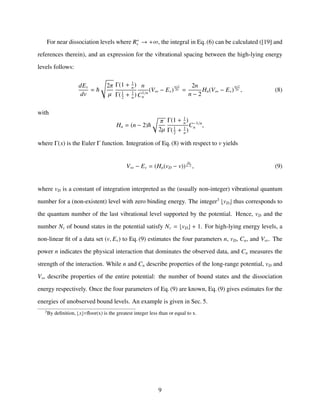For near dissociation levels where R+
v → +∞, the integral in Eq. (6) can be calculated ([19] and
references therein), and an expression for the vibrational spacing between the high-lying energy
levels follows:
dEv
dv
=
2π
µ
Γ(1 + 1
n
)
Γ(1
2
+ 1
n
)
n
C1/n
n
(V∞ − Ev)
n+2
2n =
2n
n − 2
Hn(V∞ − Ev)
n+2
2n , (8)
with
Hn = (n − 2)
π
2µ
Γ(1 + 1
n
)
Γ(1
2
+ 1
n
)
C−1/n
n ,
where Γ(x) is the Euler Γ function. Integration of Eq. (8) with respect to v yields
V∞ − Ev = (Hn(vD − v))
2n
n−2 , (9)
where vD is a constant of integration interpreted as the (usually non-integer) vibrational quantum
number for a (non-existent) level with zero binding energy. The integer3
vD thus corresponds to
the quantum number of the last vibrational level supported by the potential. Hence, vD and the
number Nv of bound states in the potential satisfy Nv = vD + 1. For high-lying energy levels, a
non-linear ﬁt of a data set (v, Ev) to Eq. (9) estimates the four parameters n, vD, Cn, and V∞. The
power n indicates the physical interaction that dominates the observed data, and Cn measures the
strength of the interaction. While n and Cn describe properties of the long-range potential, vD and
V∞ describe properties of the entire potential: the number of bound states and the dissociation
energy respectively. Once the four parameters of Eq. (9) are known, Eq. (9) gives estimates for the
energies of unobserved bound levels. An example is given in Sec. 5.
3
By deﬁnition, x =ﬂoor(x) is the greatest integer less than or equal to x.
9
 