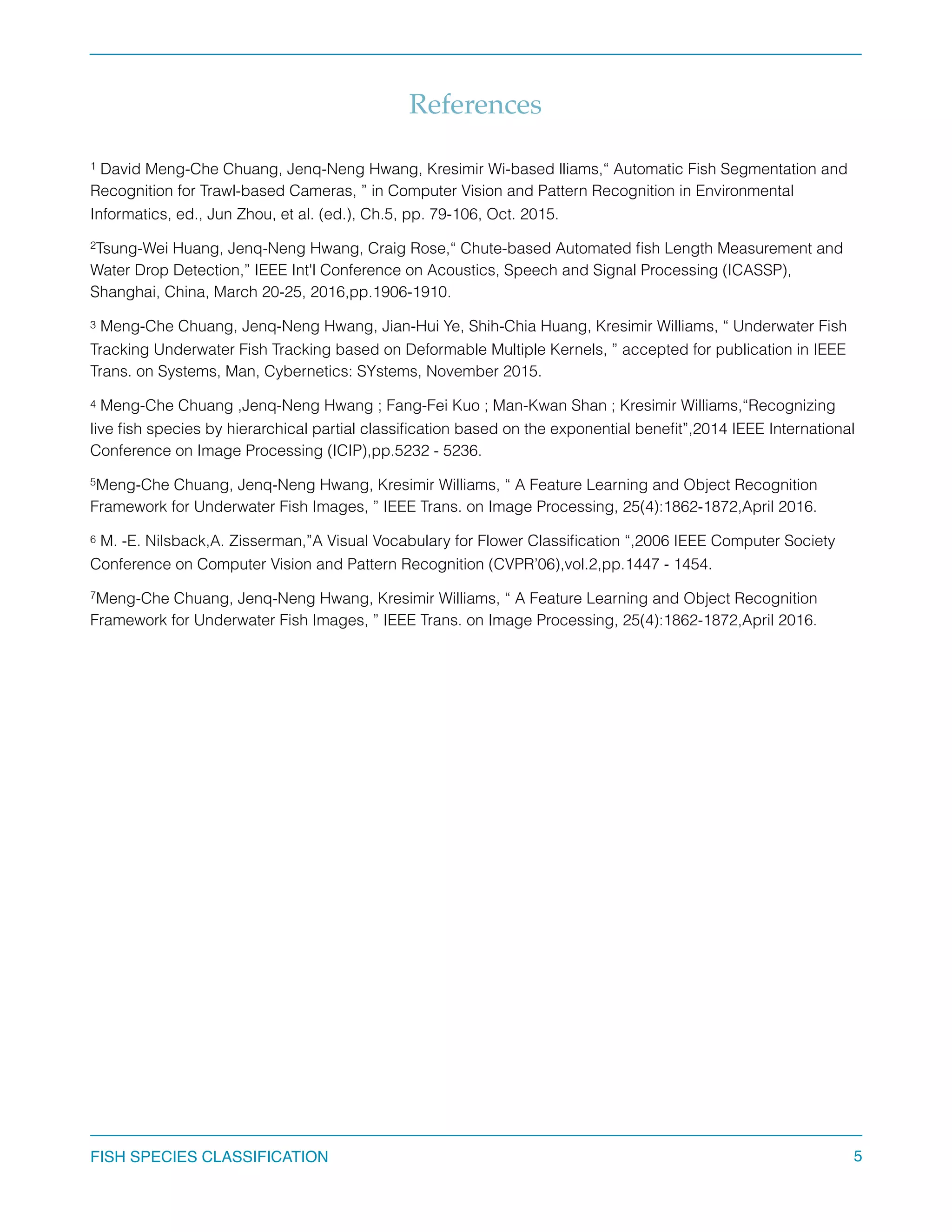 References
David Meng-Che Chuang, Jenq-Neng Hwang, Kresimir Wi-based lliams,“ Automatic Fish Segmentation and1
Recognition for Trawl-based Cameras, ” in Computer Vision and Pattern Recognition in Environmental
Informatics, ed., Jun Zhou, et al. (ed.), Ch.5, pp. 79-106, Oct. 2015.
Tsung-Wei Huang, Jenq-Neng Hwang, Craig Rose,“ Chute-based Automated ﬁsh Length Measurement and2
Water Drop Detection,” IEEE Int'l Conference on Acoustics, Speech and Signal Processing (ICASSP),
Shanghai, China, March 20-25, 2016,pp.1906-1910.
Meng-Che Chuang, Jenq-Neng Hwang, Jian-Hui Ye, Shih-Chia Huang, Kresimir Williams, “ Underwater Fish3
Tracking Underwater Fish Tracking based on Deformable Multiple Kernels, ” accepted for publication in IEEE
Trans. on Systems, Man, Cybernetics: SYstems, November 2015.
Meng-Che Chuang ,Jenq-Neng Hwang ; Fang-Fei Kuo ; Man-Kwan Shan ; Kresimir Williams,“Recognizing4
live ﬁsh species by hierarchical partial classiﬁcation based on the exponential beneﬁt”,2014 IEEE International
Conference on Image Processing (ICIP),pp.5232 - 5236.
Meng-Che Chuang, Jenq-Neng Hwang, Kresimir Williams, “ A Feature Learning and Object Recognition5
Framework for Underwater Fish Images, ” IEEE Trans. on Image Processing, 25(4):1862-1872,April 2016.
M. -E. Nilsback,A. Zisserman,”A Visual Vocabulary for Flower Classiﬁcation “,2006 IEEE Computer Society6
Conference on Computer Vision and Pattern Recognition (CVPR’06),vol.2,pp.1447 - 1454.
Meng-Che Chuang, Jenq-Neng Hwang, Kresimir Williams, “ A Feature Learning and Object Recognition7
Framework for Underwater Fish Images, ” IEEE Trans. on Image Processing, 25(4):1862-1872,April 2016.
FISH SPECIES CLASSIFICATION 5
 