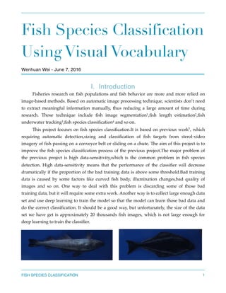 Fish Species Classification
Using Visual Vocabulary
Wenhuan Wei - June 7, 2016
Ⅰ. Introduction 
Fisheries research on ﬁsh populations and ﬁsh behavior are more and more relied on
image-based methods. Based on automatic image processing technique, scientists don’t need
to extract meaningful information manually, thus reducing a large amount of time during
research. Those technique include ﬁsh image segmentation ,ﬁsh length estimation ,ﬁsh1 2
underwater tracking ,ﬁsh species classiﬁcation and so on.3 4
This project focuses on ﬁsh species classiﬁcation.It is based on previous work , which5
requiring automatic detection,sizing and classiﬁcation of ﬁsh targets from sterol-video
imagery of ﬁsh passing on a conveyor belt or sliding on a chute. The aim of this project is to
improve the ﬁsh species classiﬁcation process of the previous project.The major problem of
the previous project is high data-sensitivity,which is the common problem in ﬁsh species
detection. High data-sensitivity means that the performance of the classiﬁer will decrease
dramatically if the proportion of the bad training data is above some threshold.Bad training
data is caused by some factors like curved ﬁsh body, illumination changes,bad quality of
images and so on. One way to deal with this problem is discarding some of those bad
training data, but it will require some extra work. Another way is to collect large enough data
set and use deep learning to train the model so that the model can learn those bad data and
do the correct classiﬁcation. It should be a good way, but unfortunately, the size of the data
set we have get is approximately 20 thousands ﬁsh images, which is not large enough for
deep learning to train the classiﬁer.
FISH SPECIES CLASSIFICATION 1
 