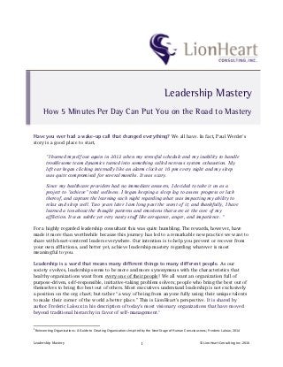 Leadership	
  Mastery	
   ©	
  LionHeart	
  Consulting	
  Inc.	
  2016	
  1	
  
Have you ever had a wake-up call that changed everything? We all have. In fact, Paul Werder’s
story is a good place to start,
“I burned myself out again in 2012 when my stressful schedule and my inability to handle
troublesome team dynamics turned into something called nervous system exhaustion. My
left ear began clicking internally like an alarm clock at 10 pm every night and my sleep
was quite compromised for several months. It was scary.
Since my healthcare providers had no immediate answers, I decided to take it on as a
project to “achieve” total wellness. I began keeping a sleep log to assess progress or lack
thereof, and capture the learning each night regarding what was impacting my ability to
relax and sleep well. Two years later I am long past the worst of it; and thankfully, I have
learned a ton about the thought patterns and emotions that were at the core of my
affliction. It was subtle yet very nasty stuff like arrogance, anger, and impatience. “
For a highly regarded leadership consultant this was quite humbling. The rewards, however, have
made it more than worthwhile because this journey has led to a remarkable new practice we want to
share with heart-centered leaders everywhere. Our intention is to help you prevent or recover from
your own afflictions, and better yet, achieve leadership mastery regarding whatever is most
meaningful to you.
Leadership is a word that means many different things to many different people. As our
society evolves, leadership seems to be more and more synonymous with the characteristics that
healthy organizations want from every one of their people! We all want an organization full of
purpose-driven, self-responsible, initiative-taking problem solvers; people who bring the best out of
themselves to bring the best out of others. Most executives understand leadership is not exclusively
a position on the org chart; but rather “a way of being from anyone fully using their unique talents
to make their corner of the world a better place.” This is LionHeart’s perspective. It is shared by
author Frederic Laloux in his description of today’s most visionary organizations that have moved
beyond traditional hierarchy in favor of self-management.1
	
  	
  	
  	
  	
  	
  	
  	
  	
  	
  	
  	
  	
  	
  	
  	
  	
  	
  	
  	
  	
  	
  	
  	
  	
  	
  	
  	
  	
  	
  	
  	
  	
  	
  	
  	
  	
  	
  	
  	
  	
  	
  	
  	
  	
  	
  	
  	
  	
  	
  	
  	
  	
  	
  	
  	
  	
  	
  	
  	
  	
  
1
	
  Reinventing	
  Organizations:	
  A	
  Guide	
  to	
  Creating	
  Organizations	
  Inspired	
  by	
  the	
  Next	
  Stage	
  of	
  Human	
  Consciousness;	
  Frederic	
  Laloux,	
  2014	
  
Leadership Mastery
How 5 Minutes Per Day Can Put You on the Road to Mastery
 