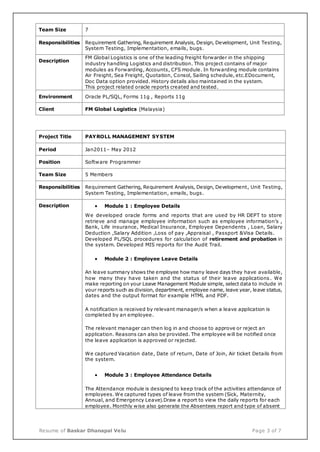 Resume of Baskar Dhanapal Velu Page 3 of 7
Team Size 7
Responsibilities Requirement Gathering, Requirement Analysis, Design, Development, Unit Testing,
System Testing, Implementation, emails, bugs.
Description
FM Global Logistics is one of the leading freight forwarder in the shipping
industry handling Logistics and distribution. This project contains of major
modules as Forwarding, Accounts, CFS module. In forwarding module contains
Air Freight, Sea Freight, Quotation, Consol, Sailing schedule, etc.EDocument,
Doc Data option provided. History details also maintained in the system.
This project related oracle reports created and tested.
Environment Oracle PL/SQL, Forms 11g , Reports 11g
Client FM Global Logistics (Malaysia)
Project Title PAYROLL MANAGEMENT SYSTEM
Period Jan2011– May 2012
Position Software Programmer
Team Size 5 Members
Responsibilities Requirement Gathering, Requirement Analysis, Design, Development, Unit Testing,
System Testing, Implementation, emails, bugs.
Description  Module 1 : Employee Details
We developed oracle forms and reports that are used by HR DEPT to store
retrieve and manage employee information such as employee information’s ,
Bank, Life insurance, Medical Insurance, Employee Dependents , Loan, Salary
Deduction ,Salary Addition ,Loss of pay ,Appraisal , Passport &Visa Details.
Developed PL/SQL procedures for calculation of retirement and probation in
the system. Developed MIS reports for the Audit Trail.
 Module 2 : Employee Leave Details
An leave summary shows the employee how many leave days they have available,
how many they have taken and the status of their leave applications . We
make reporting on your Leave Management Module simple, select data to include in
your reports such as division, department, employee name, leave year, leave status,
dates and the output format for example HTML and PDF.
A notification is received by relevant manager/s when a leave application is
completed by an employee.
The relevant manager can then log in and choose to approve or reject an
application. Reasons can also be provided. The employee will be notified once
the leave application is approved or rejected.
We captured Vacation date, Date of return, Date of Join, Air ticket Details from
the system.
 Module 3 : Employee Attendance Details
The Attendance module is designed to keep track of the activities attendance of
employees. We captured types of leave from the system (Sick, Maternity,
Annual, and Emergency Leave).Draw a report to view the daily reports for each
employee. Monthly wise also generate the Absentees report and type of absent
 