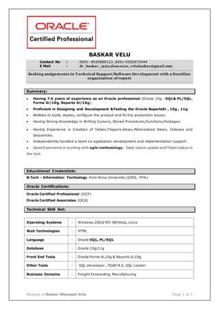 Resume of Baskar Dhanapal Velu Page 1 of 7
BASKAR VELU
Contact No : 0091- 8939888123 ,0091-9585672444
E Mail : dv_baskar_15@yahoo.co.in, velubaskar@gmail.com
Seeking assignments in T echnical Support/Software Development with a frontline
organization of repute
Summary:
 Having 7.6 years of experience as an Oracle professional (Oracle 10g –SQL& PL/SQL,
Forms 6i/10g, Reports 6i/10g).
 Proficient in Designing and Development &Testing the Oracle Reports6i , 10g , 11g
 Abilities to build, deploy, configure the product and fix the production issues.
 Having Strong Knowledge in Writing Cursors, Stored Procedures,Functions,Packages
 Having Experience in Creation of Tables,Triggers,Views,Materialized Views, Indexes and
Sequences.
 Independently handled a team on application development and implementation support.
 Good Experience in working with agile methodology. Daily status update and Ticket status in
Jira tool.
Educational Credentials:
B.Tech - Information Technology from Anna University (2005, 74%)
Oracle Certifications:
Oracle Certified Professional (OCP)
Oracle Certified Associates (OCA)
Technical Skill Set:
Operating Systems : Windows 2003/ NT/ 98/Vista, Linux
Web Technologies : HTML
Language : Oracle SQL, PL/SQL
Database : Oracle 10g/11g
Front End Tools : Oracle Forms 6i,10g & Reports 6i,10g
Other Tools : SQL Developer , TOAD 8.5, SQL Loader
Business Domains : Freight Forwarding, Manufacturing
 