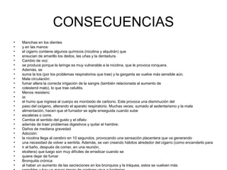 CONSECUENCIAS
• Manchas en los dientes
• y en las manos:
• el cigarro contiene algunos químicos (nicotina y alquitrán) que
• ensucian de amarillo los dedos, las uñas y la dentadura.
• Cambio de voz:
• se produce porque la laringe es muy vulnerable a la nicotina, que le provoca ronquera.
• Además, se
• suma la tos (por los problemas respiratorios que trae) y la garganta se vuelve más sensible aún.
• Mala circulación:
• fumar altera la correcta irrigación de la sangre (también relacionada al aumento de
• colesterol malo), lo que trae celulitis.
• Menos resistenc
• ia:
• el humo que ingresa al cuerpo es monóxido de carbono. Este provoca una disminución del
• paso del oxígeno, alterando el aparato respiratorio. Muchas veces, sumado al sedentarismo y la mala
• alimentación, hacen que el fumador se agite enseguida cuando sube
• escaleras o corre.
• Cambia el sentido del gusto y el olfato:
• además de traer problemas digestivos y quitar el hambre.
• Daños de mediana gravedad
• Adicción:
• la nicotina llega al cerebro en 10 segundos, provocando una sensación placentera que va generando
• una necesidad de volver a sentirla. Además, se van creando hábitos alrededor del cigarro (como encenderlo para
• ir al baño, después de comer, en una reunión,
• etcétera) que luego son muy difíciles de erradicar cuando se
• quiere dejar de fumar.
• Bronquitis crónica:
• al haber un aumento de las secreciones en los bronquios y la tráquea, estos se vuelven más
 