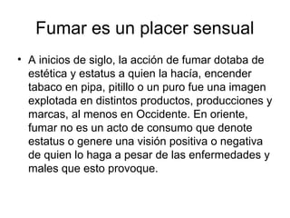 Fumar es un placer sensual
• A inicios de siglo, la acción de fumar dotaba de
estética y estatus a quien la hacía, encender
tabaco en pipa, pitillo o un puro fue una imagen
explotada en distintos productos, producciones y
marcas, al menos en Occidente. En oriente,
fumar no es un acto de consumo que denote
estatus o genere una visión positiva o negativa
de quien lo haga a pesar de las enfermedades y
males que esto provoque.
 