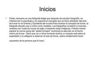 Inicios
• Frieke Janssens es una fotógrafa belga que después de estudiar fotografía, se
interesó por la psicología y en especial el concepto que se tiene alrededor del acto
de fumar en el Oriente y Occidente del mundo.Para mostrar el concepto de fumar, la
fotógrafa decidió usar a niños como modelos. Las fotografías muestran a menores
vestidos con moda de inicios de siglo y mediante estas imágenes, Frienke intenta
separar la norma social del “adulto fumador” centrando la atención en el hecho
mismo de fumar. “Sentí que ver a niños fumando tendría un impacto real sobre el
espectador y lo obligaría a observar el acto de fumar, sobre simplemente hacer
supuestos de la persona que lo hace”.
 