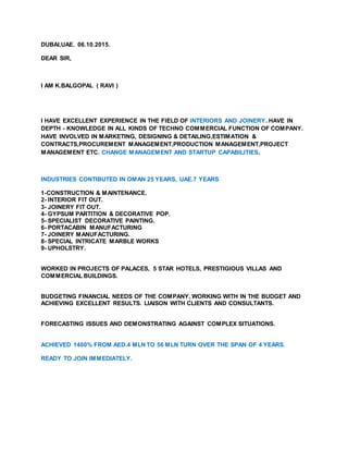 DUBAI,UAE. 06.10.2015.
DEAR SIR,
I AM K.BALGOPAL ( RAVI )
I HAVE EXCELLENT EXPERIENCE IN THE FIELD OF INTERIORS AND JOINERY. HAVE IN
DEPTH - KNOWLEDGE IN ALL KINDS OF TECHNO COMMERCIAL FUNCTION OF COMPANY.
HAVE INVOLVED IN MARKETING, DESIGNING & DETAILING,ESTIMATION &
CONTRACTS,PROCUREMENT MANAGEMENT,PRODUCTION MANAGEMENT,PROJECT
MANAGEMENT ETC. CHANGE MANAGEMENT AND STARTUP CAPABILITIES.
INDUSTRIES CONTIBUTED IN OMAN 25 YEARS, UAE.7 YEARS
1-CONSTRUCTION & MAINTENANCE.
2- INTERIOR FIT OUT.
3- JOINERY FIT OUT.
4- GYPSUM PARTITION & DECORATIVE POP.
5- SPECIALIST DECORATIVE PAINTING.
6- PORTACABIN MANUFACTURING
7- JOINERY MANUFACTURING.
8- SPECIAL INTRICATE MARBLE WORKS
9- UPHOLSTRY.
WORKED IN PROJECTS OF PALACES, 5 STAR HOTELS, PRESTIGIOUS VILLAS AND
COMMERCIAL BUILDINGS.
BUDGETING FINANCIAL NEEDS OF THE COMPANY, WORKING WITH IN THE BUDGET AND
ACHIEVING EXCELLENT RESULTS. LIAISON WITH CLIENTS AND CONSULTANTS.
FORECASTING ISSUES AND DEMONSTRATING AGAINST COMPLEX SITUATIONS.
ACHIEVED 1400% FROM AED.4 MLN TO 56 MLN TURN OVER THE SPAN OF 4 YEARS.
READY TO JOIN IMMEDIATELY.
 