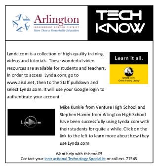 Tech-
KNOW tech -
know
Lynda.com is a collection of high-quality training
videos and tutorials. These wonderful video
resources are available for students and teachers.
In order to access Lynda.com, go to
www.aisd.net, then to the Staff pulldown and
select Lynda.com. It will use your Google login to
authenticate your account.
Mike Kunkle from Venture High School and
Stephen Hamm from Arlington High School
have been successfully using Lynda.com with
their students for quite a while. Click on the
link to the left to learn more about how they
use Lynda.com
Want help with this tool?!
Contact your Instructional Technology Specialist or call ext. 77545
 