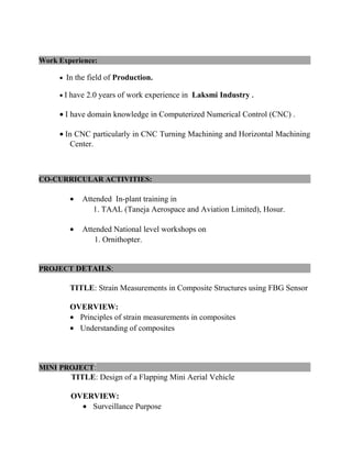 Work Experience:
• In the field of Production.
• I have 2.0 years of work experience in Laksmi Industry .
• I have domain knowledge in Computerized Numerical Control (CNC) .
• In CNC particularly in CNC Turning Machining and Horizontal Machining
Center.
CO-CURRICULAR ACTIVITIES:
• Attended In-plant training in
1. TAAL (Taneja Aerospace and Aviation Limited), Hosur.
• Attended National level workshops on
1. Ornithopter.
PROJECT DETAILS:
TITLE: Strain Measurements in Composite Structures using FBG Sensor
OVERVIEW:
• Principles of strain measurements in composites
• Understanding of composites
MINI PROJECT:
TITLE: Design of a Flapping Mini Aerial Vehicle
OVERVIEW:
• Surveillance Purpose
 