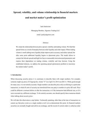 1
Spread, volatility, and volume relationship in financial markets
and market maker’s profit optimization
Jack Sarkissian
Managing Member, Algostox Trading LLC
email: jack@algostox.com
Abstract
We study the relationship between price spread, volatility and trading volume. We find that
spread forms as a result of interplay between order liquidity and order impact. When trading
volume is small adding more liquidity helps improve price accuracy and reduce spread, but
after some point additional liquidity begins to deteriorate price. The model allows to
connect the bid-ask spread and high-low bars to measurable microstructural parameters and
express their dependence on trading volume, volatility and time horizon. Using the
established relations, we address the operating spread optimization problem to maximize
the market-maker’s profit.
1. Introduction
When discussing security prices it is customary to describe them with single numbers. For example,
someone might say price of Citigroup Inc. (ticker “C”) on April 18, 2016 was $45.11. While good enough
for many uses, it is not entirely accurate. Single numbers can describe price only as referring to a particular
transaction, in which 𝑁 units of security are transferred from one party to another at a price $𝑋 each. Price
could be different a moment before or after the transaction, or if the transaction had different size, or if it
were executed on a different exchange. To be entirely accurate, one should specify these numerous details
when talking about security price.
Please cite as: J. Sarkissian, “Spread, Volatility, and Volume Relationship in Financial Markets and
Market Maker's Profit Optimization” (June 23, 2016). Available at SSRN:
http://ssrn.com/abstract=2799798
The enclosed materials are copyrighted materials. Federal law prohibits the unauthorized reproduction,
distribution or exhibition of the materials. Violations of copyright law will be prosecuted.
 