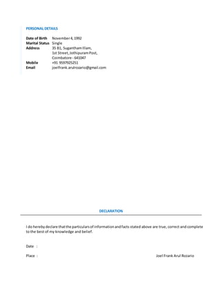 PERSONAL DETAILS
Date of Birth November4,1992
Marital Status Single
Address 35 B1, SuganthamIllam,
1st Street,JothipuramPost,
Coimbatore - 641047
Mobile +91 9597925251
Email joelfrank.arulrozario@gmail.com
DECLARATION
I do herebydeclare thatthe particularsof informationandfacts stated above are true, correct and complete
to the best of my knowledge and belief.
Date :
Place : Joel Frank Arul Rozario
 