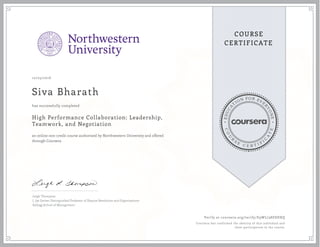 EDUCA
T
ION FOR EVE
R
YONE
CO
U
R
S
E
C E R T I F
I
C
A
TE
COURSE
CERTIFICATE
10/25/2016
Siva Bharath
High Performance Collaboration: Leadership,
Teamwork, and Negotiation
an online non-credit course authorized by Northwestern University and offered
through Coursera
has successfully completed
Leigh Thompson
J. Jay Gerber Distinguished Professor of Dispute Resolution and Organizations
Kellogg School of Management
Verify at coursera.org/verify/E9WL738ESHXQ
Coursera has confirmed the identity of this individual and
their participation in the course.
 