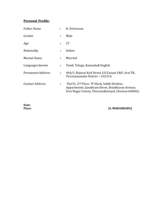 Personal Profile:
Father Name : R. Srinivasan
Gender : Male
Age : 27
Nationality : Indian
Marital Status : Married
Languages known : Tamil, Telugu, Kannada& English
Permanent Address : 46A/1, Bajanai Koil Street, S.U.Vanam V&P, Arni TK,
Tiruvannamalai District – 632314.
Contact Address : Flat S1, 2nd Floor, ‘B’ block, Sakthi Krishna
Appartments, Janakiram Street, Brindhavan Avenue,
Sree Nagar Colony, Thirumullaivoyal, Chennai-600062.
Date:
Place: (S. MOHANBABU)
 