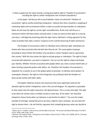 Is there a good case for states having a strong presumptive right to “freedom of association”,
including the right to control immigration over territorial boundaries?
In this paper I will discuss the issue of whether states can utilize the “freedom of
association” right to justify controlling immigration. I believe that there should be a weighing of
contesting rights and circumstances before a state can justify closing its borders to individuals.
States do not have the right to use the right unconditionally. At the end I will discuss a
mechanism which will help readers evaluate when a state can exercise that right on a case by
case basis. I will begin by examining what the right means, Wellman’s strong argument for the
states to protect that right, scholars’ response to him and the balancing of rights mechanism.
The freedom of association is both an individual and a collective right. Individuals can
choose who they associate with and with who they do not. The same applies to groups.
According to Stuart White the freedom of association is a basic freedom vital to a genuinely
free society.1 With this also comes the right to exclude groups or individuals. The right to freely
associate with whomever you want is important. You can use this right to shape and display
your identity. Whether that be association with people whom you share a certain belief with, or
when forming a peaceful protest with others, etc. Therefore this freedom of association is
important for a country to use in the global sphere to promote its identity and to protect its
sovereignty. However, the right to limit immigration by justifying it with the freedom to
disassociate clashes with other rights.
Christopher Wellman reaches the conclusion that every legitimate state has the
absolute right to control immigration, even in the case of refugees. His argument is grounded
on that notion that this right is based on self-determination. This is a most vital right. The right
to do what one wishes unless it inhibits society in some way. As he states “we should be
allowed to choose freely when our behavior is not harmful to others”.2 He uses the simple
example of marriage. Saying that just as we have a right to marry someone, we also have the
right to divorce them. I do not find this argument that compelling because when you decide to
1 White, Stuart. "Freedom of Association and the Right to Exclude." The Journal of Political Philosophy 5.4 (1997):
373-91.Wiley. Web. 8 Apr. 2016.
2 Wellman,Christopher Heath. "Immigration and Freedom of Association*."Ethics 119.1 (2008):109-41. University
of Chicago. Web. 23 Mar. 2016.
 