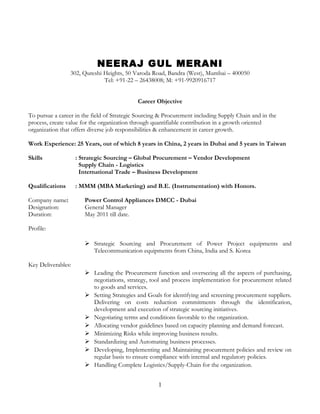 NEERAJ GUL MERANI
302, Qureshi Heights, 50 Varoda Road, Bandra (West), Mumbai – 400050
Tel: +91-22 – 26438008; M: +91-9920916717
Career Objective
To pursue a career in the field of Strategic Sourcing & Procurement including Supply Chain and in the
process, create value for the organization through quantifiable contribution in a growth oriented
organization that offers diverse job responsibilities & enhancement in career growth.
Work Experience: 25 Years, out of which 8 years in China, 2 years in Dubai and 5 years in Taiwan
Skills : Strategic Sourcing – Global Procurement – Vendor Development
Supply Chain - Logistics
International Trade – Business Development
Qualifications : MMM (MBA Marketing) and B.E. (Instrumentation) with Honors.
Company name: Power Control Appliances DMCC - Dubai
Designation: General Manager
Duration: May 2011 till date.
Profile:
 Strategic Sourcing and Procurement of Power Project equipments and
Telecommunication equipments from China, India and S. Korea
Key Deliverables:
 Leading the Procurement function and overseeing all the aspects of purchasing,
negotiations, strategy, tool and process implementation for procurement related
to goods and services.
 Setting Strategies and Goals for identifying and screening procurement suppliers.
Delivering on costs reduction commitments through the identification,
development and execution of strategic sourcing initiatives.
 Negotiating terms and conditions favorable to the organization.
 Allocating vendor guidelines based on capacity planning and demand forecast.
 Minimizing Risks while improving business results.
 Standardizing and Automating business processes.
 Developing, Implementing and Maintaining procurement policies and review on
regular basis to ensure compliance with internal and regulatory policies.
 Handling Complete Logistics/Supply-Chain for the organization.
1
 