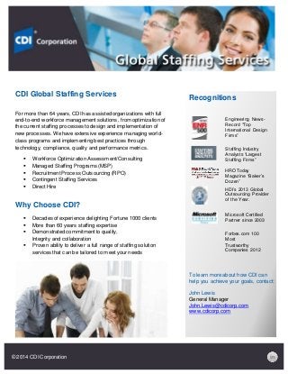 CDI Global Staffing Services
For more than 64 years, CDI has assisted organizations with full
end-to-end workforce management solutions, from optimization of
the current staffing processes to design and implementation of
new processes. We have extensive experience managing world-
class programs and implementing best practices through
technology, compliance, quality and performance metrics.
 Workforce Optimization Assessment/Consulting
 Managed Staffing Programs (MSP)
 Recruitment Process Outsourcing (RPO)
 Contingent Staffing Services
 Direct Hire
Why Choose CDI?
 Decades of experience delighting Fortune 1000 clients
 More than 60 years staffing expertise
 Demonstrated commitment to quality,
Integrity and collaboration
 Proven ability to deliver a full range of staffing solution
services that can be tailored to meet your needs
Recognitions
Engineering News-
Record “Top
International Design
Firms”
Staffing Industry
Analysts “Largest
Staffing Firms”
HRO Today
Magazine “Baker’s
Dozen”
HDI’s 2013 Global
Outsourcing Provider
of the Year.
Microsoft Certified
Partner since 2003
Forbes.com 100
Most
Trustworthy
Companies 2012
To learn more about how CDI can
help you achieve your goals, contact:
John Lewis
General Manager
John.Lewis@cdicorp.com
www.cdicorp.com
© 2014 CDI Corporation
 