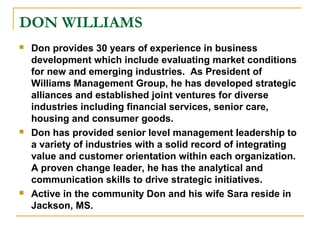DON WILLIAMS
 Don provides 30 years of experience in business
development which include evaluating market conditions
for new and emerging industries. As President of
Williams Management Group, he has developed strategic
alliances and established joint ventures for diverse
industries including financial services, senior care,
housing and consumer goods.
 Don has provided senior level management leadership to
a variety of industries with a solid record of integrating
value and customer orientation within each organization.
A proven change leader, he has the analytical and
communication skills to drive strategic initiatives.
 Active in the community Don and his wife Sara reside in
Jackson, MS.
 