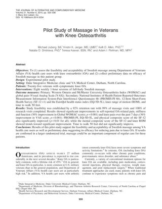 Pilot Study of Massage in Veterans
with Knee Osteoarthritis
Michael Juberg, BA,1
Kristin K. Jerger, MD, LMBT,1
Kelli D. Allen, PhD,2,3
Natalia O. Dmitrieva, PhD,4
Teresa Keever, BSN, RN,1
and Adam I. Perlman, MD, MPH1
Abstract
Objectives: To (1) assess the feasibility and acceptability of Swedish massage among Department of Veterans
Affairs (VA) health care users with knee osteoarthritis (OA) and (2) collect preliminary data on efﬁcacy of
Swedish massage in this patient group.
Design: Experimental pilot study.
Setting: Duke Integrative Medicine clinic and VA Medical Center, Durham, North Carolina.
Patients: Twenty-ﬁve veterans with symptomatic knee OA.
Interventions: Eight weekly 1-hour sessions of full-body Swedish massage.
Outcome measures: Primary: Western Ontario and McMaster University Osteoarthritis Index (WOMAC) and
global pain (Visual Analog Scale [VAS]). Secondary: National Institutes of Health Patient Reported Outcomes
Measurement Information System-Pain Interference Questionnaire 6b (PROMIS-PI 6b), 12-Item Short-Form
Health Survey (SF-12 v1) and the EuroQol health status index (EQ-5D-5L), knee range of motion (ROM), and
time to walk 50 feet.
Results: Study feasibility was established by a 92% retention rate with 99% of massage visits and 100% of
research visits completed. Results showed signiﬁcant improvements in self-reported OA-related pain, stiffness
and function (30% improvement in Global WOMAC scores; p = 0.001) and knee pain over the past 7 days (36%
improvement in VAS score; p < 0.001). PROMIS-PI, EQ-5D-5L, and physical composite score of the SF-12
also signiﬁcantly improved ( p < 0.01 for all), while the mental composite score of the SF-12 and knee ROM
showed trends toward signiﬁcant improvement. Time to walk 50 feet did not signiﬁcantly improve.
Conclusions: Results of this pilot study support the feasibility and acceptability of Swedish massage among VA
health care users as well as preliminary data suggesting its efﬁcacy for reducing pain due to knee OA. If results
are conﬁrmed in a larger randomized trial, massage could be an important component of regular care for these
patients.
Introduction
Osteoarthritis (OA) affects nearly 27 million
Americans, and its prevalence is expected to rise con-
siderably in the next several decades.1
Knee OA is particu-
larly common, with a lifetime risk of 45%.2
OA in general,
and knee OA in particular, is more common in U.S. military
veterans than in the general population, and Department of
Veterans Affairs (VA) health care users are at particularly
high risk.3
In addition, VA health care users with arthritis
(most commonly knee OA) have more severe symptoms and
activity limitations.4
In veterans, OA (including knee OA)
commonly co-occurs with other chronic pain conditions,
post-traumatic stress disorder, and substance abuse.5
Currently, a variety of conventional treatment options for
knee OA are available, including pain medication, cortico-
steroid injections, physical therapy, exercise, weight man-
agement, and joint replacement surgery.6
When traditional
treatment approaches are used, many patients with knee OA
continue to experience symptoms such as chronic pain and
1
Duke Integrative Medicine, Duke University Medical Center, Durham, NC.
2
Department of Medicine, Division of Rheumatology, and Thurston Arthritis Research Center, University of North Carolina at Chapel
Hill, Chapel Hill, NC.
3
Health Services Research and Development Service, Durham Veterans Affairs Medical Center, Durham, NC.
4
Department of Psychiatry and Behavioral Sciences, Duke University Medical Center, Durham, NC.
THE JOURNAL OF ALTERNATIVE AND COMPLEMENTARY MEDICINE
Volume 21, Number 6, 2015, pp. 333–338
ª Mary Ann Liebert, Inc.
DOI: 10.1089/acm.2014.0254
333
 
