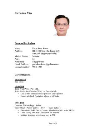 Page 1 of 3
Curriculum Vitae
PersonalParticulars
Name PoonKum Kwun
Address Blk 510 Choa Chu Kang St 51
#08-239 Singapore 680510
Marital Status Married
Age 53
Nationality Singaporean
Email Address poonkumkwun@yahoo.com
Contact number 9010 1928
CareerRecords
2015--Present
Taxi Driver
2014--2014
Tien Wah Press (Pte) Ltd.
Senior Production Executive(2014) -- Duties include :
 Lead 2 shifts of Production Supervisors and Operators
 Ensure scheduled Production adhere to MPS plan
1995--2014
Creative Technology Limited.
Senior Buyer / Planner 2(2011 – 2014) -- Duties include :
 Disseminate Build Plan to Contract Manufacturer(60+ active SKUs)
 Liaise closely with Sub-Con to meet our demand
 Maintain inventory at optimum level in 3PL
 