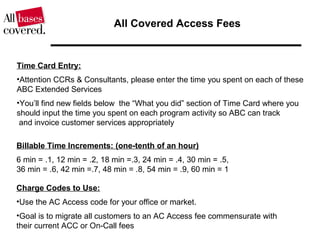 All Covered Access Fees
Billable Time Increments: (one-tenth of an hour)
6 min = .1, 12 min = .2, 18 min =.3, 24 min = .4, 30 min = .5,
36 min = .6, 42 min =.7, 48 min = .8, 54 min = .9, 60 min = 1
Time Card Entry:
•Attention CCRs & Consultants, please enter the time you spent on each of these
ABC Extended Services
•You’ll find new fields below the “What you did” section of Time Card where you
should input the time you spent on each program activity so ABC can track
and invoice customer services appropriately
Charge Codes to Use:
•Use the AC Access code for your office or market.
•Goal is to migrate all customers to an AC Access fee commensurate with
their current ACC or On-Call fees
 