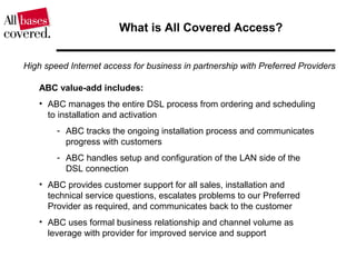 What is All Covered Access?
ABC value-add includes:
• ABC manages the entire DSL process from ordering and scheduling
to installation and activation
- ABC tracks the ongoing installation process and communicates
progress with customers
- ABC handles setup and configuration of the LAN side of the
DSL connection
• ABC provides customer support for all sales, installation and
technical service questions, escalates problems to our Preferred
Provider as required, and communicates back to the customer
• ABC uses formal business relationship and channel volume as
leverage with provider for improved service and support
High speed Internet access for business in partnership with Preferred Providers
 