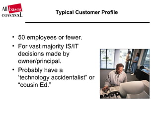 Typical Customer Profile
• 50 employees or fewer.
• For vast majority IS/IT
decisions made by
owner/principal.
• Probably have a
‘technology accidentalist” or
“cousin Ed.”
 