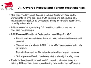 All Covered Access and Vendor Relationships
• One goal of All Covered Access is to have Customer Care and/or
Consultants bill time associated with tracking and scheduling DSL
installations (in addition to Consultants billing for network assessment,
reconfiguration, etc.)
• ABC customers may use any DSL service provider; there are no
exclusive relationships
• ABC Preferred Provider & Dedicated Account Reps for ABC
- Formal business relationship should lead to improved service and
support
- Channel volume allows ABC to be an effective customer advocate
to vendors
- Technical support for Consultants streamlines support process
- Online pre-qualification and order status simplify tracking tasks
• Product rollout is not intended to shift current customers away from
existing DSL service; focus is on steering new customers to Partners
 