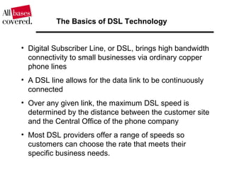 • Digital Subscriber Line, or DSL, brings high bandwidth
connectivity to small businesses via ordinary copper
phone lines
• A DSL line allows for the data link to be continuously
connected
• Over any given link, the maximum DSL speed is
determined by the distance between the customer site
and the Central Office of the phone company
• Most DSL providers offer a range of speeds so
customers can choose the rate that meets their
specific business needs.
The Basics of DSL Technology
 