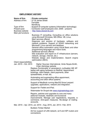 EMPLOYMENT HISTORY
Name of firm : Private contractor
Address of firm : 27 St James Street
Ferndale
Randburg
Type of firm : Support of computer systems (Information technology)
Present post : Contractor (self-employed) (Oct. 2008 – present)
Business website : http://www.xtranet-its.com
Main job functions :
Business IT consulting. Consulting on office solutions
using Microsoft Windows, MS Office, VB, Linux.
Main services offered:
Diagnosis and solution of hardware, software and
network problems. Support of SOHO networking and
Microsoft / Linux servers and desktops.
General office automation using Visual Basic and other
programming languages and macro tools.
Additional services offered:
Site evaluation and report on IT infrastructure (servers,
network, storage, internet, etc.)
Website design and implementation. Search engine
optimization (SEO).
Client responsibilities:
Jan. 2015 – Oct. 2015 Higher Sources International, Anita Noyes-Smith,
Virgin Astrology website
Replace functionality of seceretary's (unfixable) MS XP
laptop with aging hardware on RedHat. Appointment
bookings, client details, client payments, other
spreadsheets, e-mail, etc.
Automating and augmenting office appoinment,
accounting and other office systems.
Support of MacBook running MacOS Snow Leopard
upgrades, applications, network and integration.
Support for iTablet and iPad.
Webmaster for Drupal site www.virginastrology.com
Repairs, patches and upgrades to core and many
aditional modules. Aesthetic and functional
improvements. Manage user registrations, requests, e-
commerce. Anti-spam measures. Re-design of mailing
accounts.
Mar. 2015 – Apr. 2015, Jul. 2014 – Aug. 2015, Jan. 2013 - Feb. 2015
Builders Timber Market
Ad hoc support of LAN network, wi-fi and ISP routers and
connections.
 