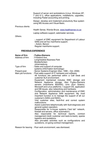 Support of server and workstations (Linux, Windows XP,
7 and 8.1), office applications, installations, upgrades,
including Pastel accounting and printing.
Design, develop and implement productivity flow system
using MS Access and Visual Basic.
Previous clients:
Health Sense, Wanda Bruce, www.healthsense.co.za
Laptop software support, webmaster services.
Others:
- support of EMC equipment for Department of Labour
SAN) and ad hoc mainframe support.
- Actom, Benoni
Regular mainframe support.
PREVIOUS EXPERIENCE
Name of firm : Fujitsu-Siemens
Address of firm : Friesland Ave
Longmeadow Business Park
Modderfontein
Johannesburg
Type of firm : Sales and support of computer
systems (Information technology)
Present post : Senior Systems Engineer (Dec. 1996 – Oct. 2008)
Main job functions : Post sales support of IT hardware and software.
All functions are performed within a Call Desk and
customer SLA environment.
Equipment maintained includes EMC storage and
Network Appliance storage. Also Fujitsu-Siemens
servers (mainframe BS2000), Unix (Sun Solaris),
Microsoft and Linux platforms. I support OS, application
and DB issues, also networking and hardware.
Configuration, administration and maintenance of EMC
and Network Appliance SAN equipment. My most
important function is to manage the support of all our
customer’s SAN's and NAS's.
Visit customer sites, fault-find and correct system
malfunctions.
Assist customers telephonically with fault-diagnosis and
general system operation.
Responsible for in-house systems (“test lab” network,
firewall and servers, office automation).
Also responsible for technical reports, contract
management (both customer and back-to-back), spares
logistics and quotations.
Also pre-sales activities such as configurations and
quotations, on-going contract management.
Reason for leaving : Poor work environment, was dismissed.
 