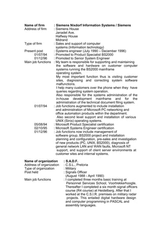 Name of firm : Siemens Nixdorf Information Systems / Siemens
Address of firm : Siemens House
Janadel Ave.
Halfway House
Midrand
Type of firm : Sales and support of computer
systems (Information technology)
Present post : Systems engineer (July 1990 – December 1996)
01/07/94 : Promoted to Product Specialist BS2000
01/12/96 : Promoted to Senior System Engineer
Main job functions : My team is responsible for supporting and maintaining
the software and hardware on customer computer
systems running the BS2000 mainframe
operating system.
My most important function thus is visiting customer
sites, diagnosing and correcting system software
malfunctions.
I help many customers over the phone when they have
queries regarding system operation.
Also responsible for the systems administration of the
in-house development mainframe and for the
administration of the technical document filing system.
01/07/94 : Job functions augmented to include installation
and administration of Microsoft PC networking and
office automation products within the department.
Also second level support and installation of various
UNIX (Sinix) operating systems.
05/08/94 : Microsoft Product Specialist certification
02/10/95 : Microsoft Systems Engineer certification
01/12/96 : Job functions now include management of
software group, BS2000 project and installation
planning and configuration, pre-sales and investigation
of new products (PC, UNIX, BS2000), diagnosis of
general network LAN and WAN faults, Microsoft NT
support, and support of client server environments at
customer sites and internal systems.
Name of organization : S.A.D.F.
Address of organization : C.S.L., Pretoria
Type of organization : Military
Post held : Signals Officer
(August 1988 - April 1990)
Main job functions : I completed three months basic training at
Personnel Services School, Voortrekkerhoogte.
Thereafter I completed a six month signal officers
course (R4 course) at Heidelberg. After that I
worked at the C.S.I.R. premises on military radar
projects. This entailed digital hardware design
and computer programming in PASCAL and
assembly languages.
 
