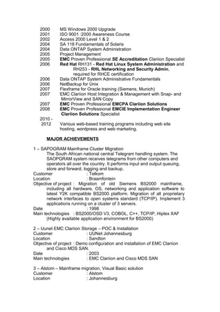 2000 MS Windows 2000 Upgrade
2001 ISO 9001 :2000 Awareness Course
2002 Access 2000 Level 1 & 2
2004 SA 118 Fundamentals of Solaris
2004 Data ONTAP System Administration
2005 Project Management
2005 EMC Proven Professional SE Accreditation Clariion Specialist
2006 Red Hat RH131 - Red Hat Linux System Administration and
RH253 - RHL Networking and Security Admin,
required for RHCE certification
2006 Data ONTAP System Administrative Fundamentals
2006 NetBackup for Unix
2007 Flexframe for Oracle training (Siemens, Munich)
2007 EMC Clariion Host Integration & Management with Snap- and
MirrorView and SAN Copy
2007 EMC Proven Professional EMCPA Clariion Solutions
2008 EMC Proven Professional EMCIE Implementation Engineer
Clariion Solutions Specialist
2010 -
2012 Various web-based training programs including web site
hosting, wordpress and web marketing.
MAJOR ACHIEVEMENTS
1 – SAPOGRAM Mainframe Cluster Migration
The South African national central Telegram handling system. The
SAOPGRAM system receives telegrams from other computers and
operators all over the country. It performs input and output queuing,
store and forward, logging and backup.
Customer : Telkom
Location : Braamfontein
Objective of project : Migration of old Siemens BS2000 mainframe,
including all hardware, OS, networking and application software to
latest Y2K compatible BS2000 platform. Migration of all proprietary
network interfaces to open systems standard (TCP/IP). Implement 3
applications running on a cluster of 3 servers.
Date : 1998
Main technologies : BS2000/OSD V3, COBOL, C++, TCP/IP, Hiplex XAF
(Highly available application environment for BS2000)
2 – Uunet EMC Clariion Storage – POC & Installation
Customer : UUNet Johannesburg
Location : Sandton
Objective of project : Demo configuration and installation of EMC Clariion
and Cisco MDS SAN.
Date : 2003
Main technologies : EMC Clariion and Cisco MDS SAN
3 – Alstom – Mainframe migration, Visual Basic solution
Customer : Alstom
Location : Johannesburg
 