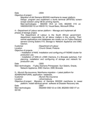 Date : 2004
Objective of project :
Migration of old Siemens BS2000 mainframe to newer platform.
Design, program and implement a dumb terminal (MT9750) screen-
scrape solution using VB for printing reports.
Main technologies : BS2000 V9.5 on C40, BS2000 V10 on
VM2000/OSD V2 on H90/S110, Visual Basic, Microsoft Office
4 – Department of Labour server platform – Manage and implement all
phases of storage project.
The Department of Labour is the South African government
department responsible for all labour matters in the country. Their
central applications and databases are mostly run on Fujitsu-Siemens
servers running Solaris V10. Storage is Network Appliance and EMC
Clariion.
Customer : Department of Labour
Location : Church Street, Pretoria
Objective of projects :
- Installation of NAS. Installation and configuring of FAS960 cluster for
production use.
- Installation of SAN (2 x EMC Clariions, 6 x Brocade switches). Full
planning, installation and configuring of storage and network for
production use.
Date : 2005
Main technologies : Fujitsu-Siemens Primepower, Sun Solaris, Oracle,
Network Appliance, EMC Clariion, EMC Brocade
5 – Munich Re-insurance, Mainframe migration – Latest platform for
ADABAS/NATURAL application / database.
Customer : Munich Re-insurance
Location : Johannesburg
Objective of project : Migration of Siemens BS2000 mainframe to newer
platform. Install identical server software at Disaster Recovery site.
Date : 2007
Main technologies : BS2000 OSD V2 on C80, BS2000 OSD V7 on
SX100
 
