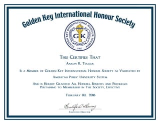 This Certifies That
Aaron R. Tucker
Is a Member of Golden Key International Honour Society as Validated by
American Public University System
And is Hereby Granted All Honors, Benefits and Privileges
Pertaining to Membership in The Society, Effective
February 03, 2016
 
