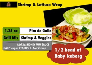 Shrimp & Lettuce Wrap 
1/2 head of 
Baby Iceberg 
1.25 oz Pico de Gallo 
Grill Mix Shrimp & Veggies 
Add 2oz HONEY RUM SAUCE 
Grill 1 cup of VEGGIES & 4oz Shrimp 
