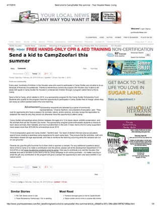 4/17/2015 Send a kid to CampZoofari this summer ­ Your Houston News: Living
http://www.yourhoustonnews.com/fort_bend/living/send­a­kid­to­campzoofari­this­summer/article_c84de81a­541c­54fe­a9b4­99f7821369ea.html 1/4
82°Overcast
More weather.
Advanced Search
  GO
Search the Archives
Welcome! Login Signup|
yourHoustonNews.com
CLASSIFIEDS   JOBS   AUTOS   HOMES   FIND A BUSINESS   PLACE AN AD
Story Comments
Tweet 0 0
Advertisement
Tweet 0 0
Discuss Print
Similar Stories
Pet Talk: Breast cancer in cats
Texas Renaissance Festival says ‘I Do’ to wedding
Most Read
Pearland teenager goes on trial for Capital Murder
Dayton soldier returns home to surprise little brother
Print Font Size:
Send a kid to CampZoofari this
summer
Posted: Saturday, February 28, 2015 9:00 pm | Updated: 1:03 am, Sun Mar 1, 2015.
From our community
Every year, hundreds of children in the Houston area who want to participate in Camp Zoofari are not able to do so
because of financial circumstances. Thanks to tremendous community support, the Houston Zoo is able to set
aside 200 spots in Camp Zoofari for Houston’s underserved children through a program called Send a Kid to
Camp.
Send a Kid to Camp, which started in 2010, is a sponsorship program for the Camp Zoofari Scholarship Fund.
Students who qualify for the program have the opportunity to participate in Camp Zoofari free of charge, where they
can enjoy an action­packed week of fun and learning.
“Scholarship recipients are selected by a panel of community
representatives,” Chance Sanford, vice president of education, said. “They
look for applicants who have a passion for animals, nature, and/or science, and also review the application to
establish the need for why they would not otherwise have the opportunity to attend camp.”
Camp Zoofari scholarships allow children between the ages of 4­12 to study nature, wildlife conservation, and
the animals that call the Houston Zoo home. The sponsorship program gives enthusiastic students a chance to
learn about animals, their habitats, and how to protect them in the wild. In total, Send a Kid to Camp supporters
have raised more than $75,000 for scholarships since 2010.
“A lot of preparation goes into Camp Zoofari,” Sanford said. “Our team of skilled informal science educators
spend hours creating a seamless camp experience for each camp topic. They ensure that the activities, craft, and
information shared are age appropriate, and help to reinforce the learning occurring while the campers are out
on zoo grounds.”
Parents can give the gift of summer fun to their child or sponsor a camper. For any additional questions about
Send a Kid to Camp or to make a contribution over the phone, please call at the development department (713)
533­6705 or visit www.houstonzoo.org/send­a­kid­to­camp/. One way to contribute is to visit the Houston Zoo
website and add a donation to the Send a Kid to Camp campaign to an online purchase – no matter how big or
small the gift, any contribution to the program will give a camper the opportunity to learn and save wildlife in our
natural world.
Posted in Living on Saturday, February 28, 2015 9:00 pm. Updated: 1:03 am.
0Recommend
0Recommend
Home News Sports Living Opinion Photos Celebrations HerEntertainment Obituaries Contact Us Careers at HCN Friday April 17, 2015
HERE Houston Health News Calendar Weddings & Engagements Share Your Photos With The Community 101 Houston
 