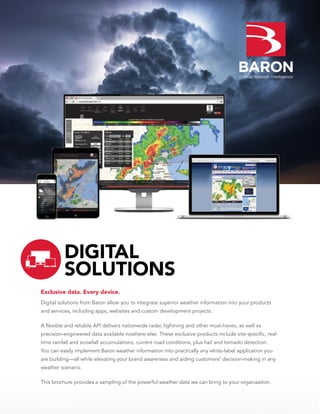 Exclusive data. Every device.
Digital solutions from Baron allow you to integrate superior weather information into your products
and services, including apps, websites and custom development projects.
A flexible and reliable API delivers nationwide radar, lightning and other must-haves, as well as
precision-engineered data available nowhere else. These exclusive products include site-specific, real-
time rainfall and snowfall accumulations, current road conditions, plus hail and tornado detection.
You can easily implement Baron weather information into practically any white-label application you
are building—all while elevating your brand awareness and aiding customers’ decision-making in any
weather scenario.
This brochure provides a sampling of the powerful weather data we can bring to your organization.
DIGITAL
SOLUTIONS
 