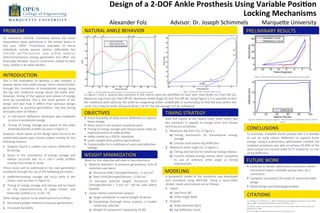 Design	
  of	
  a	
  2-­‐DOF	
  Ankle	
  Prosthesis	
  Using	
  Variable	
  Posi9on	
  
Locking	
  Mechanisms	
  	
  
Alexander	
  Folz 	
  Advisor:	
  Dr.	
  Joseph	
  Schimmels 	
  Marque<e	
  University	
  
PROBLEM	
  
An	
   esFmated	
   159,000	
   TransFbial	
   (below	
   the	
   knee)	
  
amputaFons	
   were	
   performed	
   in	
   the	
   United	
   States	
   in	
  
the	
   year	
   19961.	
   Prostheses	
   available	
   to	
   these	
  
individuals	
   include	
   passive	
   opFons	
   (aﬀordable	
   but	
  
limited	
   performance)	
   and	
   acFve	
   opFons	
  
(electromechanical	
   energy	
   generaFon	
   but	
   oVen	
   not	
  
ﬁnancially	
  feasible).	
  Due	
  to	
  constraints	
  related	
  to	
  each	
  
style,	
  neither	
  is	
  an	
  ideal	
  soluFon.	
  	
  
INTRODUCTION	
  
This	
   is	
   the	
   moFvaFon	
   to	
   develop	
   a	
   new	
   soluFon,	
   a	
  
passive	
  device	
  that	
  yields	
  energy	
  return	
  characterisFcs	
  
through	
   the	
   conversion	
   of	
   translaFonal	
   energy	
   along	
  
the	
   leg	
   into	
   rotaFonal	
   energy	
   about	
   the	
   ankle	
   joint.	
  
However,	
  Fming	
  of	
  the	
  capture	
  and	
  release	
  of	
  energy	
  
must	
   be	
   considered.	
   This	
   is	
   the	
   novel	
   porFon	
   of	
   the	
  
design	
   and	
   also	
   how	
   it	
   diﬀers	
   from	
   previous	
   design	
  
generaFons.	
   In	
   previous	
   generaFons,	
   two	
   key	
   Fming	
  
principles	
  were	
  as	
  follows:	
  
1.  A	
   mid-­‐stance	
   deﬂecFon	
   technique	
   was	
   employed	
  
to	
  store	
  translaFonal	
  energy	
  
2.  Timing	
  of	
  energy	
  storage	
  was	
  based	
  on	
  the	
  ankle	
  
kinemaFc/kineFc	
  proﬁles	
  (as	
  seen	
  in	
  Figure	
  1)	
  
However,	
  these	
  facets	
  of	
  the	
  design	
  were	
  found	
  to	
  be	
  
undesirable	
  based	
  upon	
  human	
  subject	
  tesFng	
  for	
  the	
  
following	
  reasons:	
  
1.  Subjects	
   found	
   a	
   sudden	
   mid	
   stance	
   deﬂecFon	
   to	
  
be	
  jarring	
  
2.  Issues	
   in	
   the	
   consistency	
   of	
   energy	
   storage	
   and	
  
release	
   occurred	
   due	
   to	
   a	
   user’s	
   ankle	
   proﬁles	
  
varying	
  from	
  stride	
  to	
  stride	
  
These	
  issues	
  will	
  be	
  addressed	
  in	
  the	
  next	
  generaFon	
  
prosthesis	
  through	
  the	
  use	
  of	
  the	
  following	
  principles:	
  
1.  DeﬂecFon/energy	
   storage	
   will	
   occur	
   early	
   in	
   the	
  
stance	
  cycle	
  (as	
  seen	
  in	
  Figure	
  4)	
  
2.  Timing	
  of	
  energy	
  storage	
  and	
  release	
  will	
  be	
  based	
  
on	
   the	
   maxima/minima	
   of	
   angle	
   kineFc	
   and	
  
kinemaFc	
  proﬁles	
  (i.e.,	
  d·∙/dt	
  =	
  0)	
  
Other	
  design	
  aspects	
  to	
  be	
  addressed	
  are	
  as	
  follows:	
  
1.  Decreased	
  weight	
  relaFve	
  to	
  previous	
  generaFons	
  
2.  Increased	
  durability	
  
OBJECTIVES	
  
NATURAL	
  ANKLE	
  BEHAVIOR	
  
TIMING	
  STRATEGY	
  
§  ConFnue	
  to	
  iterate	
  opFmizaFon	
  procedure	
  within	
  
mechanical	
  (space,	
  available	
  spring	
  rates,	
  etc.)	
  
constraints	
  
§  Complete	
  conceptual	
  3D	
  model	
  of	
  opFmized	
  ankle	
  
design	
  
§  Detail	
  design	
  and	
  drawing	
  generaFon	
  
§  Prove	
  feasibility	
  of	
  early	
  stance	
  deﬂecFon	
  to	
  capture	
  
linear	
  energy	
  
§  Must	
  result	
  in	
  net	
  posiFve	
  rotaFonal	
  work	
  
§  Timing	
  of	
  energy	
  storage	
  and	
  release	
  based	
  solely	
  on	
  
maxima/minima	
  of	
  ankle	
  proﬁles	
  
§  Safely	
  usable	
  by	
  a	
  250	
  lb.	
  individual	
  
§  Lower	
  weight	
  than	
  previous	
  generaFons	
  
§  Customizable	
  for	
  a	
  mulFtude	
  of	
  users	
  and	
  deﬂecFon	
  
sejngs	
  
A	
   parametric	
   model	
   of	
   the	
   prosthesis	
   was	
   developed	
  
and	
   simulated	
   using	
   MATLAB.	
   Using	
   a	
   quasi-­‐staFc	
  
model,	
  inputs	
  and	
  outputs	
  are	
  as	
  follows:	
  
1.  Inputs	
  
a)  Leg	
  Force	
  [N]	
  
b)  Ankle	
  Angle	
  [Rad]	
  
2.  Outputs	
  
a)  Ankle	
  Moment	
  [Nm]	
  
b)  Leg	
  DeﬂecFon	
  [mm]	
  
Over	
  the	
  course	
  of	
  the	
  stance	
  cycle,	
  there	
  exists	
  two	
  
key	
   moments	
   in	
   regards	
   to	
   energy	
   store	
   and	
   release	
  
and	
  they	
  are	
  as	
  follows:	
  
1.  Maximum	
  leg	
  force	
  (3),	
  in	
  Figure	
  1:	
  
a)  Timing	
   mechanism	
   for	
   translaFonal	
   energy	
  
storage	
  
b)  Ensures	
  early	
  stance	
  leg	
  deﬂecFon	
  
2.  Maximum	
  ankle	
  angle	
  (5),	
  in	
  Figure	
  1:	
  
a)  Timing	
  mechanism	
  for	
  rotaFonal	
  energy	
  release	
  
b)  Ensures	
  reliable	
  energy	
  release	
  when	
  compared	
  
to	
   use	
   of	
   arbitrary	
   ankle	
   angle	
   as	
   Fming	
  
characterisFc	
  
In	
  Figure	
  1	
  and	
  2,	
  several	
  key	
  moments	
  in	
  the	
  stance	
  cycle	
  are	
  idenFﬁed	
  on	
  each	
  plot:	
  Heel	
  Strike	
  (1),	
  Foot	
  Flat	
  (2),	
  
Maximum	
  Leg	
  Force	
  (3),	
  Heel	
  Oﬀ	
  (4),	
  Maximum	
  Ankle	
  Angle	
  (5)	
  and	
  Toe	
  Oﬀ	
  (6).	
  Using	
  Figure	
  2,	
  it	
  is	
  possible	
  to	
  ﬁnd	
  
the	
  rotaFonal	
  work	
  done	
  by	
  the	
  ankle	
  by	
  integraFng	
  (either	
  analyFcally	
  or	
  numerically)	
  to	
  ﬁnd	
  the	
  area	
  within	
  the	
  
curve.	
  For	
  a	
  natural	
  ankle,	
  the	
  work	
  done	
  is	
  18.47	
  J	
  for	
  the	
  average	
  127	
  lb.	
  individual2.	
  
Figure	
  1:	
  Ankle	
  kineFc/kinemaFc	
  proﬁles	
  as	
  a	
  funcFon	
  of	
  Fme,	
  stance	
  phase2	
  
MODELING	
  
FUTURE	
  WORK	
  
CITATIONS	
  
Figure	
  3:	
  Modeled	
  ankle	
  performance	
  compared	
  to	
  natural	
  ankle.	
  	
  
CONCLUSIONS	
  
To	
  conclude,	
  modeled	
  results	
  proved	
  that	
  it	
  is	
  feasible	
  
to	
   use	
   an	
   early	
   stance	
   deﬂecFon	
   to	
   capture	
   linear	
  
energy.	
  Using	
  a	
  rudimentary	
  opFmizaFon	
  method,	
  the	
  
modeled	
  prosthesis	
  was	
  able	
  to	
  achieve	
  25.46%	
  of	
  the	
  
work	
  output	
  of	
  a	
  natural	
  ankle	
  (4.77	
  Joules)	
  for	
  15	
  mm	
  
of	
  leg	
  deﬂecFon.	
  
Figure	
  4:	
  DeﬂecFon	
  along	
  the	
  leg	
  axis.	
  Note	
  that	
  bulk	
  of	
  deﬂecFon	
  occurs	
  early	
  in	
  
stance	
  
WEIGHT	
  MINIMIZATION	
  
Work	
  for	
  this	
  objecFve	
  will	
  stem	
  in	
  two	
  direcFons:	
  
1.  Material	
  SelecFon:	
  In	
  previous	
  generaFons,	
  bulk	
  of	
  
materials	
  used	
  were:	
  
a)  Aluminum	
  6061	
  (Strength/Density	
  =	
  4.1e5	
  in)3	
  
b)  Steel	
  1018	
  (Strength/Density	
  =	
  2.2e5	
  in)	
  3	
  
To	
   decrease	
   material	
   weight,	
   Aluminum	
   7075	
  
(strength/density	
   =	
   7.5e5	
   in)	
   3	
   will	
   be	
   used	
   where	
  
feasible.	
  
2.  Linear	
  moFon	
  mechanism	
  analysis:	
  	
  
a)  Large	
  contributor	
  to	
  overall	
  weight	
  of	
  device	
  
b)  CompleFng	
   thorough	
   stress	
   analysis,	
   a	
   smaller	
  
model	
  was	
  selected	
  
c)  Weight	
  of	
  component	
  reduced	
  by	
  25.8%	
  
Figure	
  2:	
  Natural	
  Ankle	
  Torque-­‐Angle	
  Curve2.	
  
[1]:	
  Owings,	
  M.,	
  and	
  Kozak,	
  L.	
  J.,	
  1998.	
  “Ambulatory	
  and	
  inpaFent	
  procedures	
  in	
  the	
  united	
  
states,	
  1996”.	
  Vital	
  and	
  Health	
  StaFsFcs,	
  Series	
  13(139),	
  p.	
  24.	
  	
  
[2]:	
  Winter,	
  David	
  A.	
  Biomechanics	
  and	
  Motor	
  Control	
  of	
  Human	
  Mo5on.	
  New	
  Jersey:	
  John	
  
Wiley	
  &	
  Sons,	
  2009	
  
[3]:	
  All	
  strength	
  and	
  density	
  values	
  courtesy	
  of:	
  Mcmaster.com	
  
PRELIMINARY	
  RESULTS	
  
 