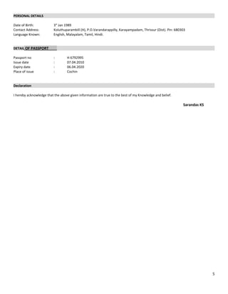 PERSONAL DETAILS
Date of Birth: 3st
Jan 1989
Contact Address: Koluthuparambill (H), P.O.Varandarappilly, Karayampadam, Thrissur (Dist). Pin: 680303
Language Known: English, Malayalam, Tamil, Hindi.
DETAIL OF PASSPORT
Passport no : H 6792995
Issue date : 07.04.2010
Expiry date : 06.04.2020
Place of issue : Cochin
Declaration
I hereby acknowledge that the above given information are true to the best of my Knowledge and belief.
Sarandas KS
5
 