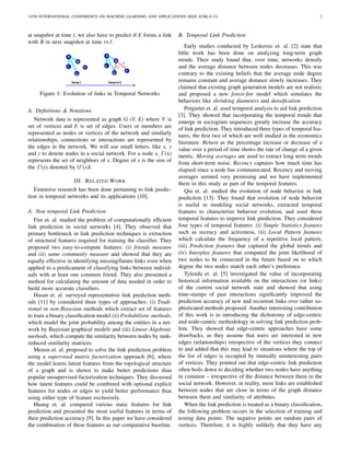 14TH INTERNATIONAL CONFERENCE ON MACHINE LEARNING AND APPLICATIONS (IEEE ICMLA’15) 2
at snapshot at time t, we also have to predict if E forms a link
with B in next snapshot at time t+1.
Figure 1: Evolution of links in Temporal Networks
A. Deﬁnitions & Notations
Network data is represented as graph G (V, E) where V is
set of vertices and E is set of edges. Users or members are
represented as nodes or vertices of the network and similarly
relationships, connections or interactions are represented by
the edges in the network. We will use small letters, like x, y
and z to denote nodes in a social network. For a node x, Γ(x)
represents the set of neighbors of x. Degree of x is the size of
the Γ(x) denoted by |Γ(x)|.
III. RELATED WORK
Extensive research has been done pertaining to link predic-
tion in temporal networks and its applications [10].
A. Non temporal Link Prediction
Fire et. al. studied the problem of computationally efﬁcient
link prediction in social networks [4]. They observed that
primary bottleneck in link prediction techniques is extraction
of structural features required for training the classiﬁer. They
proposed two easy-to-compute features: (i) friends measure
and (ii) same community measure and showed that they are
equally effective in identifying missing/future links even when
applied to a predicament of classifying links between individ-
uals with at least one common friend. They also presented a
method for calculating the amount of data needed in order to
build more accurate classiﬁers.
Hasan et. al. surveyed representative link prediction meth-
ods [11] by considered three types of approaches: (i) Tradi-
tional or non-Bayesian methods which extract set of features
to train a binary classiﬁcation model (ii) Probabilistic methods,
which model the joint probability among the entities in a net-
work by Bayesian graphical models and (iii) Linear Algebraic
methods, which compute the similarity between nodes by rank-
reduced similarity matrices.
Menon et. al. proposed to solve the link prediction problem
using a supervised matrix factorization approach [6], where
the model learns latent features from the topological structure
of a graph and is shown to make better predictions than
popular unsupervised factorization techniques. They discussed
how latent features could be combined with optional explicit
features for nodes or edges to yield better performance than
using either type of feature exclusively.
Huang et. al. compared various static features for link
prediction and presented the most useful features in terms of
their prediction accuracy [9]. In this paper we have considered
the combination of these features as our comparative baseline.
B. Temporal Link Prediction
Early studies conducted by Leskovec et. al. [2] state that
little work has been done on analyzing long-term graph
trends. Their study found that, over time, networks densify
and the average distance between nodes decreases. This was
contrary to the existing beliefs that the average node degree
remains constant and average distance slowly increases. They
claimed that existing graph generation models are not realistic
and proposed a new forest-ﬁre model which simulates the
behaviors like shrinking diameters and densiﬁcation.
Potgieter et. al. used temporal analysis to aid link prediction
[3]. They showed that incorporating the temporal trends that
emerge in sociogram sequences greatly increase the accuracy
of link prediction. They introduced three types of temporal fea-
tures, the ﬁrst two of which are well studied in the economics
literature. Return as the percentage increase or decrease of a
value over a period of time shows the rate of change of a given
metric. Moving averages are used to extract long term trends
from short-term noise. Recency captures how much time has
elapsed since a node has communicated. Recency and moving
averages seemed very promising and we have implemented
them in this study as part of the temporal features.
Qiu et. al. studied the evolution of node behavior in link
prediction [13]. They found that evolution of node behavior
is useful in modeling social networks, extracted temporal
features to characterize behavior evolution, and used these
temporal features to improve link prediction. They considered
four types of temporal features: (i) Simple Statistics features
such as recency and activeness, (ii) Local Pattern features
which calculate the frequency of a repetitive local pattern,
(iii) Prediction features that captured the global trends and
(iv) Interplay features that computed the joint likelihood of
two nodes to be connected in the future based on to which
degree the two nodes match each other’s preference.
Tylenda et. al. [5] investigated the value of incorporating
historical information available on the interactions (or links)
of the current social network state and showed that using
time-stamps of past interactions signiﬁcantly improved the
prediction accuracy of new and recurrent links over rather so-
phisticated methods proposed. Another interesting contribution
of this work is in introducing the dichotomy of edge-centric
and node-centric methodology in solving link prediction prob-
lem. They showed that edge-centric approaches have some
drawbacks, as they assume that users are interested in new
edges (relationships) irrespective of the vertices they connect
to and added that this may lead to situations where the top of
the list of edges is occupied by mutually uninteresting pairs
of vertices. They pointed out that edge-centric link prediction
often boils down to deciding whether two nodes have anything
in common – irrespective of the distance between them in the
social network. However, in reality, most links are established
between nodes that are close in terms of the graph distance
between them and similarity of attributes.
When the link prediction is treated as a binary classiﬁcation,
the following problem occurs in the selection of training and
testing data points. The negative points are random pairs of
vertices. Therefore, it is highly unlikely that they have any
 