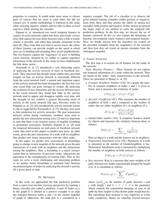 14TH INTERNATIONAL CONFERENCE ON MACHINE LEARNING AND APPLICATIONS (IEEE ICMLA’15) 3
properties in common. It would make more sense to choose
pairs of vertices that are close to each other, but did not
connect yet. A similar methodology is followed in this study
while selecting negative samples and we refer to them as hard
negatives while training the classiﬁer.
Zignani et. al. introduced two novel temporal features in
context of social networks called link delay and triadic closure
delay that capture the time delay between when a link or triadic
closure is possible, and when they actually instantiate in the
trace [8]. They claim that over time or across traces, the values
of these features can provide insight on the speed at which
users act in building and extending their social neighborhoods.
The two features capture the “eagerness” of users in building
social structure. Inspired by its caliber to capture eagerness
information of the network, in this study we have implemented
the link delay metric.
Viswanath et. al. [7] introduced a very interesting aspect
of analyzing the activity network of users in Facebook net-
work. They observed that though initial studies have provided
insights on how an activity network is structurally different
from the social network itself, a natural and important aspect
of the activity network has been disregarded: the fact that over
time social links can grow stronger or weaker. By analyzing
the evolution of user interaction and the activity between users
in the social network they found that links in the activity
network tend to appear and disappear rapidly over time, and
the strength of ties exhibits a general decreasing trend of
activity as the social network link ages. Previous works by
Potgieter et. al. [3], [8] considered the activity network similar
to one as suggested by Viswanath et. al. [7], but they were used
in link prediction for activity networks. The past interactions
between online dating community members were used to
predict the new interactions among users [3] and it is important
to note that there is no concrete notion of tangible friendship
or permanent association. Similarly Zignani et. al. [8] used
the temporal information on wall posts of Facebook network
(same data used in this paper) to predict new posts. In other
words, given the past interactions of a node with its neighbors
they predict new future interactions with the other nodes.
In this paper, we predict new associations or friendships
going to emerge in next snapshot of the network given the past
interactions of a node with its neighbors and the interactions
among the neighbors. Here a friendship is a much stronger
notion than an interaction. In previous works, interactions are
equivalent to the strengthening of existing links. Thus in this
study we solve a more challenging and interesting problem
as we predict future friendships or potential links between
unconnected pairs of nodes by analyzing the network’s activity
till a given point in time.
IV. METHODS
In this work, we approached the link prediction problem
from a supervised machine learning perspective by training a
binary classiﬁer also called a predictor. A pair of nodes (u,v)
in the graph G is labeled as a positive example if an edge
has emerged between nodes u and v in the current snapshot
of graph G. Otherwise, the node pair is a considered as a
negative example. The job of a classiﬁer is to observe the
given labeled training examples (either positive or negative),
learn from them and then predict the labels of unseen test
examples, both positive and negative. In this section we present
the major steps of our method to solve the temporal link
prediction problem. In the ﬁrst step, we discuss the set of
features extracted. In this we also explain the dichotomy of
baseline non-temporal (static features) and temporal features.
Next, we brieﬂy discuss how the classiﬁers are trained on
the provided examples from the snapshot(s) of the network
and then how they are tested on unseen examples from the
subsequent snapshot.
A. Feature Extraction
The ﬁrst step is to extract set of features for the nodes in
the network.
Static Baseline Features : These features do not capture
any temporal information of a node within the network. They
are based on the nodes’ static characteristics in the network.
These are presented in Huang et. al. [9].
• Common Neighbors Number (CN)- In a graph, the num-
ber of common neighbors of nodes x and y is given as
below and it measures the similarity of nodes:
CN(x, y) = |Γ(x) ∩ Γ(y)|
• Jaccard’s Coefﬁcient (JC)- This measures the number of
neighbors of both x and y compared to the number of
nodes that are either neighbors of x or neighbors of y.
JC(x, y) =
|Γ(x) ∩ Γ(y)|
|Γ(x) ∪ Γ(y)|
• Adamic/Adar number (AA)- It computes features shared
by objects and measures the similarity between them as
follows:
AA(x, y) =
z Γ (x)∩Γ (y)
1
log|Γ(z)|
Here an object is a node and the features are its neighbors.
• Preferential Attachment score (PA)- Popularity of a node
is measured as the number of friends/neighbors it has.
Preferential Attachment score is measured by multiplying
the number of neighbors of both vertices as follows:
PA(x, y) = |Γ(x)|.|Γ(y)|
• Katz measure- Katz is a measure that sums weights of all
paths between two nodes exponentially damped by length
[14]. It is calculated as follows:
Katz(x, y) =
lmax=∞
lmin=1
βl
|pathl
x,y|
where |pathl
x,y|is the number of paths between x and
y with length l and 0 < β < 1. β is the parameter
which controls the exponential damping of sum of all
paths by their lengths so that shorter paths weigh heavily.
But calculating Katz measure is very expensive as it has
cubic complexity. Hence we calculate Friends-measure
 