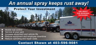n Mobile rust control
n Service at your yard
n Increase equipment and vehicle life
n Reduce equipment and employee downtime
n Reduce operating and repair costs FRANCHISES AVAILABLE
An annual spray keeps rust away!
Contact Shawn at 403-596-9081
ASK ABOUT
OUR SEASONAL
PACKAGES!
Protect Your Investment
 
